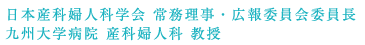 　日本産科婦人科学会 常務理事・広報委員会委員長 / 九州大学病院 産科婦人科 教授